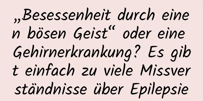 „Besessenheit durch einen bösen Geist“ oder eine Gehirnerkrankung? Es gibt einfach zu viele Missverständnisse über Epilepsie