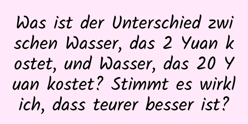 Was ist der Unterschied zwischen Wasser, das 2 Yuan kostet, und Wasser, das 20 Yuan kostet? Stimmt es wirklich, dass teurer besser ist?