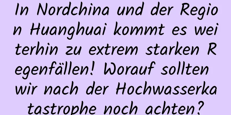 In Nordchina und der Region Huanghuai kommt es weiterhin zu extrem starken Regenfällen! Worauf sollten wir nach der Hochwasserkatastrophe noch achten?