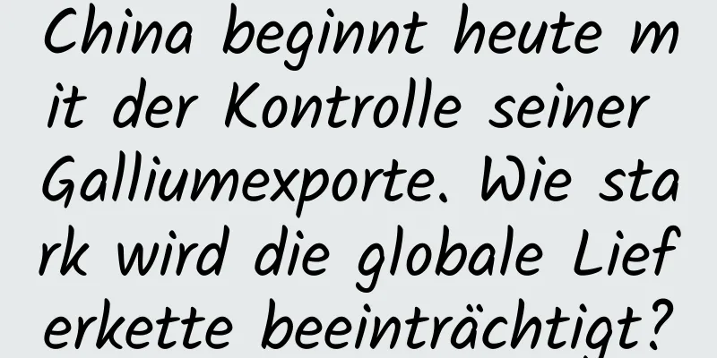 China beginnt heute mit der Kontrolle seiner Galliumexporte. Wie stark wird die globale Lieferkette beeinträchtigt?
