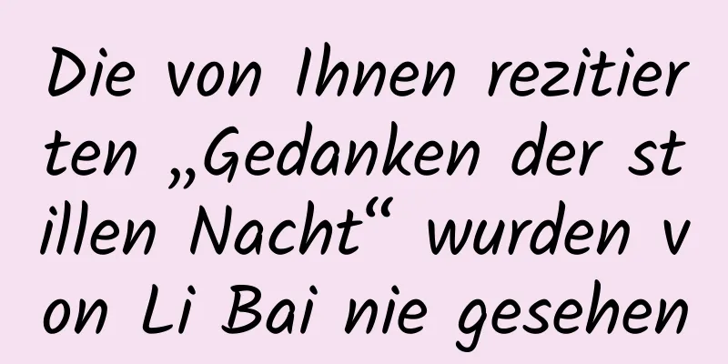 Die von Ihnen rezitierten „Gedanken der stillen Nacht“ wurden von Li Bai nie gesehen