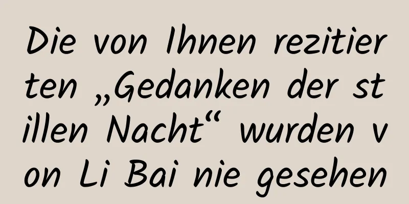 Die von Ihnen rezitierten „Gedanken der stillen Nacht“ wurden von Li Bai nie gesehen