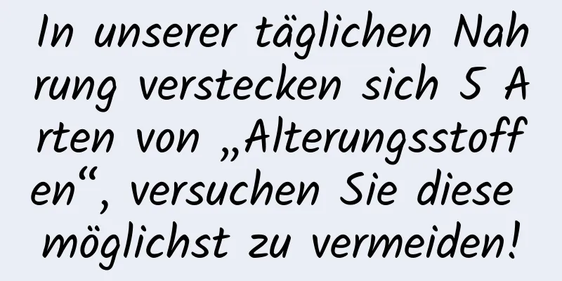 In unserer täglichen Nahrung verstecken sich 5 Arten von „Alterungsstoffen“, versuchen Sie diese möglichst zu vermeiden!