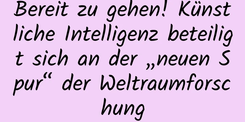 Bereit zu gehen! Künstliche Intelligenz beteiligt sich an der „neuen Spur“ der Weltraumforschung