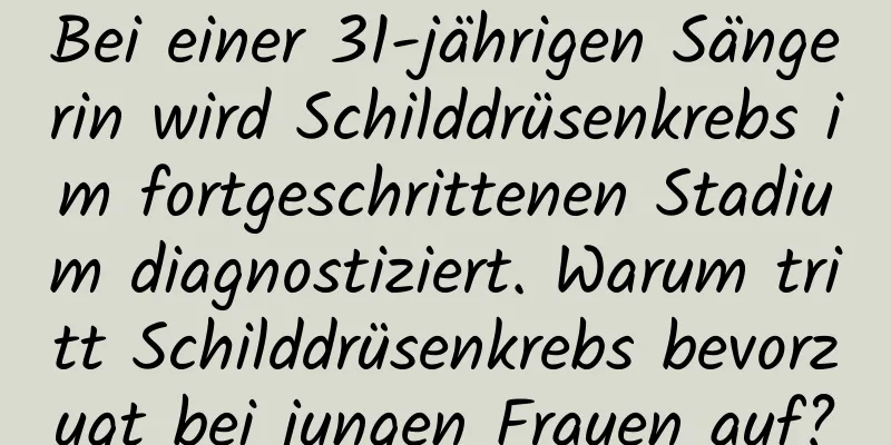 Bei einer 31-jährigen Sängerin wird Schilddrüsenkrebs im fortgeschrittenen Stadium diagnostiziert. Warum tritt Schilddrüsenkrebs bevorzugt bei jungen Frauen auf?