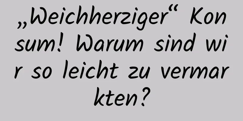 „Weichherziger“ Konsum! Warum sind wir so leicht zu vermarkten?
