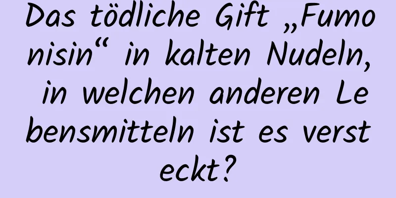 Das tödliche Gift „Fumonisin“ in kalten Nudeln, in welchen anderen Lebensmitteln ist es versteckt?