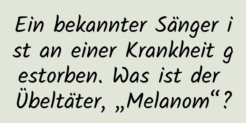 Ein bekannter Sänger ist an einer Krankheit gestorben. Was ist der Übeltäter, „Melanom“?