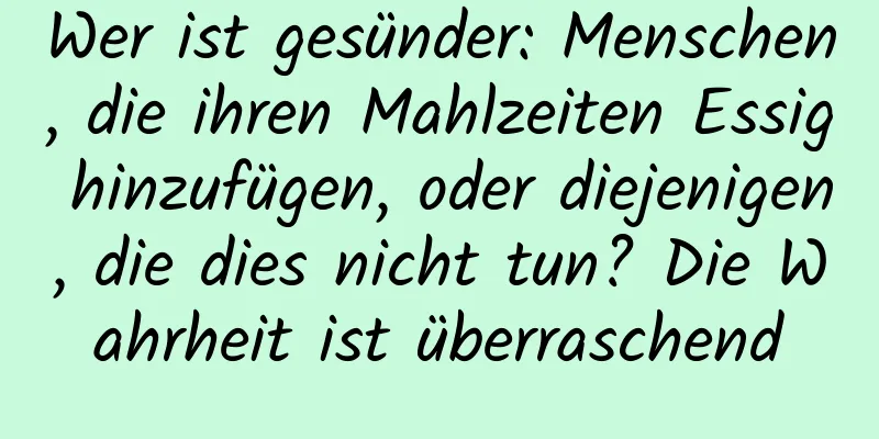 Wer ist gesünder: Menschen, die ihren Mahlzeiten Essig hinzufügen, oder diejenigen, die dies nicht tun? Die Wahrheit ist überraschend