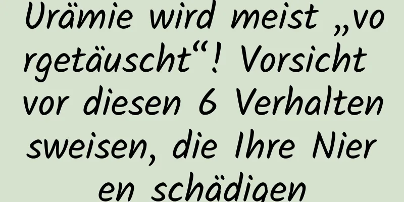 Urämie wird meist „vorgetäuscht“! Vorsicht vor diesen 6 Verhaltensweisen, die Ihre Nieren schädigen