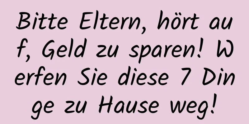 Bitte Eltern, hört auf, Geld zu sparen! Werfen Sie diese 7 Dinge zu Hause weg!