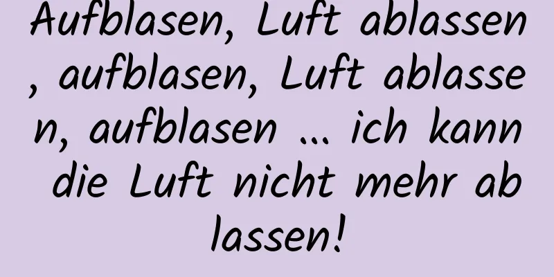 Aufblasen, Luft ablassen, aufblasen, Luft ablassen, aufblasen ... ich kann die Luft nicht mehr ablassen!
