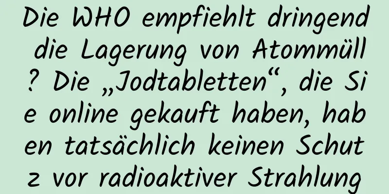 Die WHO empfiehlt dringend die Lagerung von Atommüll? Die „Jodtabletten“, die Sie online gekauft haben, haben tatsächlich keinen Schutz vor radioaktiver Strahlung