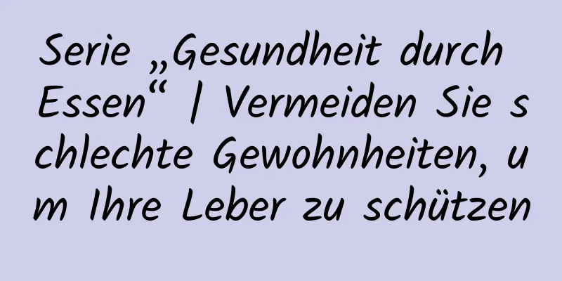 Serie „Gesundheit durch Essen“ | Vermeiden Sie schlechte Gewohnheiten, um Ihre Leber zu schützen