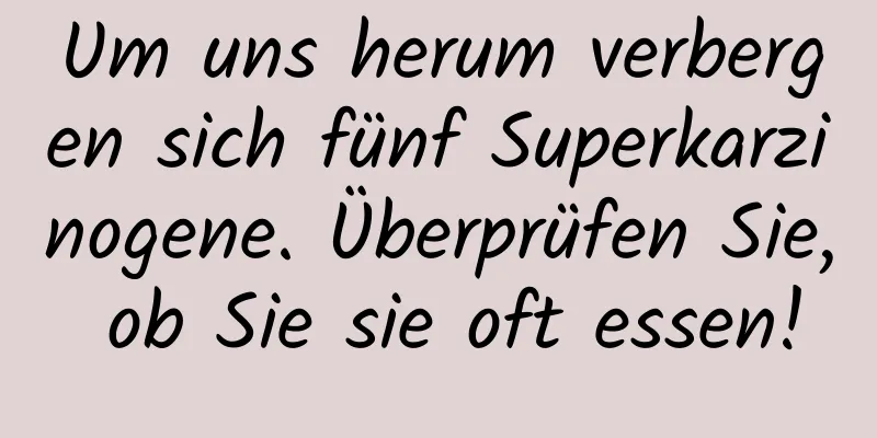 Um uns herum verbergen sich fünf Superkarzinogene. Überprüfen Sie, ob Sie sie oft essen!