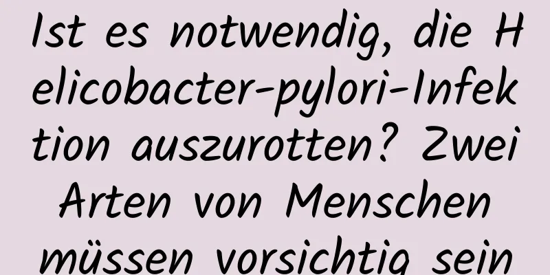 Ist es notwendig, die Helicobacter-pylori-Infektion auszurotten? Zwei Arten von Menschen müssen vorsichtig sein