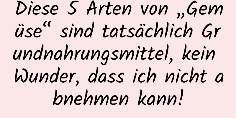 Diese 5 Arten von „Gemüse“ sind tatsächlich Grundnahrungsmittel, kein Wunder, dass ich nicht abnehmen kann!