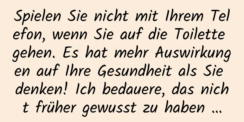 Spielen Sie nicht mit Ihrem Telefon, wenn Sie auf die Toilette gehen. Es hat mehr Auswirkungen auf Ihre Gesundheit als Sie denken! Ich bedauere, das nicht früher gewusst zu haben …