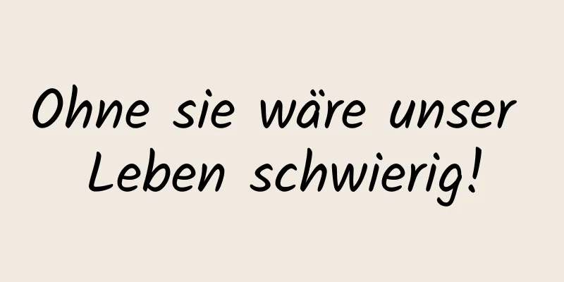 Ohne sie wäre unser Leben schwierig!