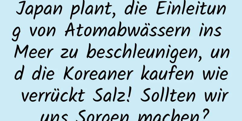 Japan plant, die Einleitung von Atomabwässern ins Meer zu beschleunigen, und die Koreaner kaufen wie verrückt Salz! Sollten wir uns Sorgen machen?
