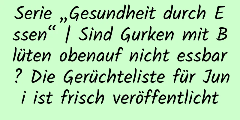Serie „Gesundheit durch Essen“ | Sind Gurken mit Blüten obenauf nicht essbar? Die Gerüchteliste für Juni ist frisch veröffentlicht