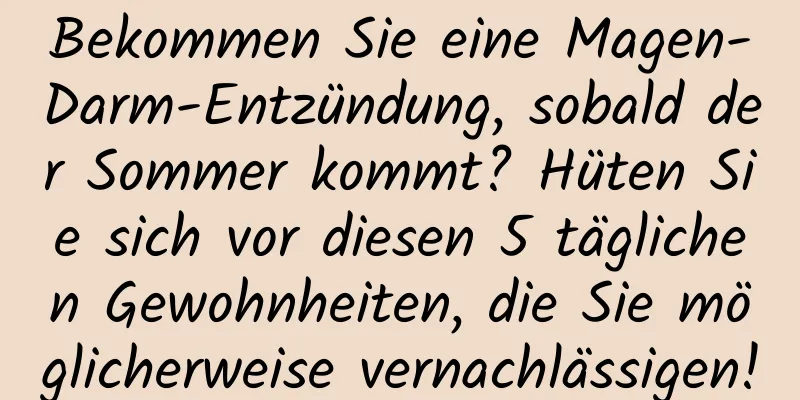 Bekommen Sie eine Magen-Darm-Entzündung, sobald der Sommer kommt? Hüten Sie sich vor diesen 5 täglichen Gewohnheiten, die Sie möglicherweise vernachlässigen!