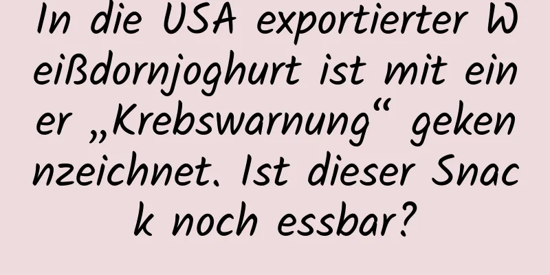 In die USA exportierter Weißdornjoghurt ist mit einer „Krebswarnung“ gekennzeichnet. Ist dieser Snack noch essbar?
