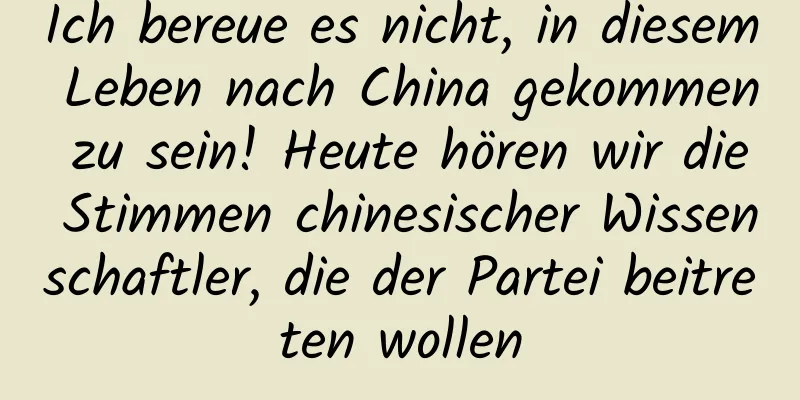 Ich bereue es nicht, in diesem Leben nach China gekommen zu sein! Heute hören wir die Stimmen chinesischer Wissenschaftler, die der Partei beitreten wollen