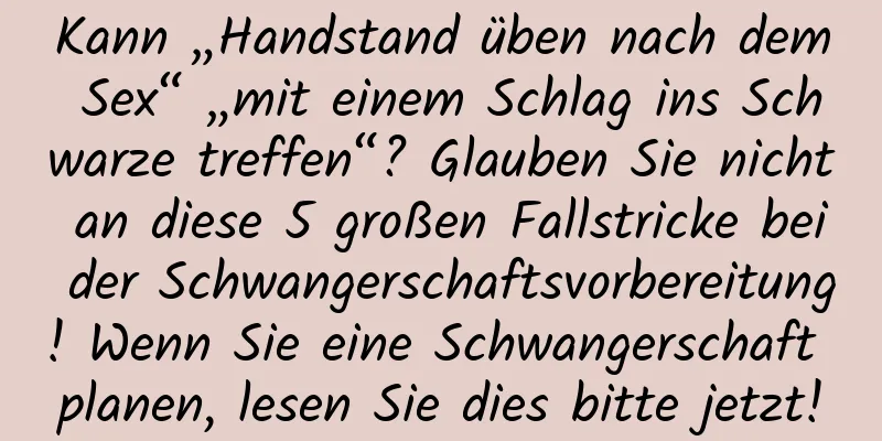 Kann „Handstand üben nach dem Sex“ „mit einem Schlag ins Schwarze treffen“? Glauben Sie nicht an diese 5 großen Fallstricke bei der Schwangerschaftsvorbereitung! Wenn Sie eine Schwangerschaft planen, lesen Sie dies bitte jetzt!