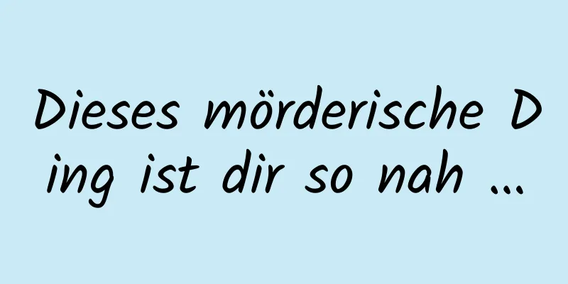Dieses mörderische Ding ist dir so nah …