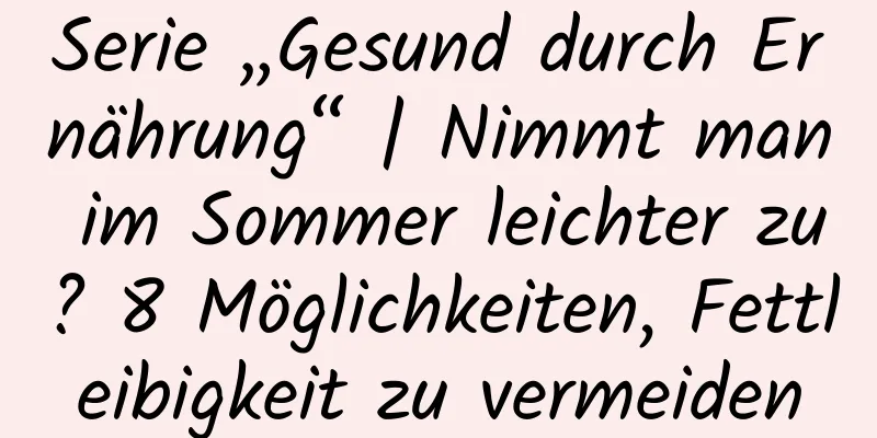 Serie „Gesund durch Ernährung“ | Nimmt man im Sommer leichter zu? 8 Möglichkeiten, Fettleibigkeit zu vermeiden