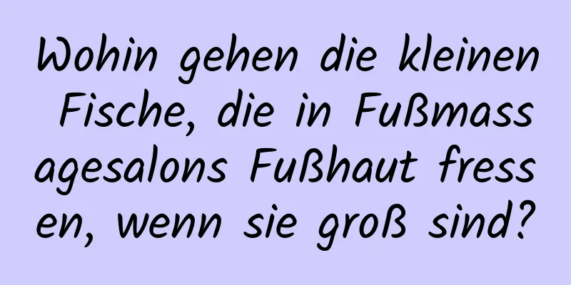 Wohin gehen die kleinen Fische, die in Fußmassagesalons Fußhaut fressen, wenn sie groß sind?