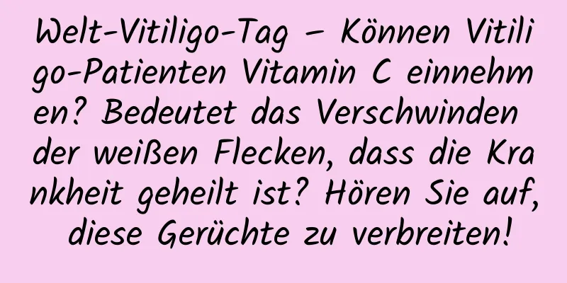 Welt-Vitiligo-Tag – Können Vitiligo-Patienten Vitamin C einnehmen? Bedeutet das Verschwinden der weißen Flecken, dass die Krankheit geheilt ist? Hören Sie auf, diese Gerüchte zu verbreiten!