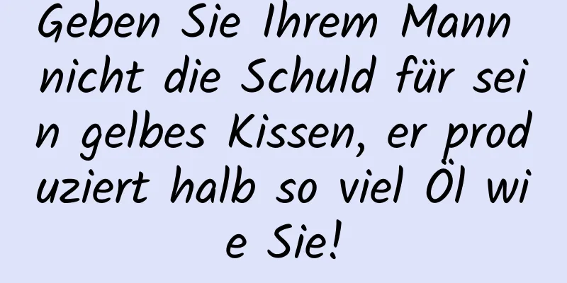 Geben Sie Ihrem Mann nicht die Schuld für sein gelbes Kissen, er produziert halb so viel Öl wie Sie!
