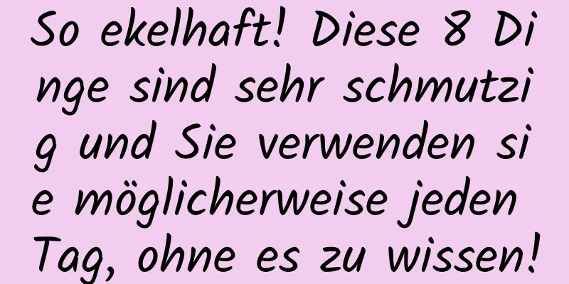 So ekelhaft! Diese 8 Dinge sind sehr schmutzig und Sie verwenden sie möglicherweise jeden Tag, ohne es zu wissen!