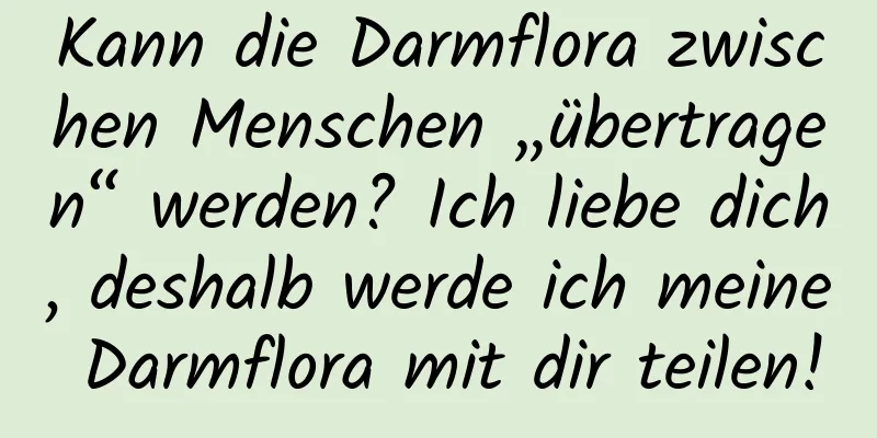 Kann die Darmflora zwischen Menschen „übertragen“ werden? Ich liebe dich, deshalb werde ich meine Darmflora mit dir teilen!
