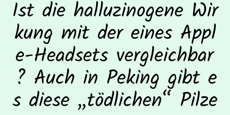 Ist die halluzinogene Wirkung mit der eines Apple-Headsets vergleichbar? Auch in Peking gibt es diese „tödlichen“ Pilze