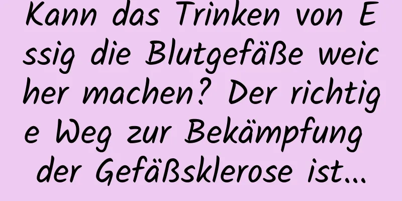 Kann das Trinken von Essig die Blutgefäße weicher machen? Der richtige Weg zur Bekämpfung der Gefäßsklerose ist...