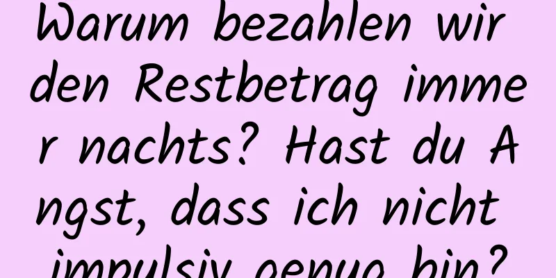 Warum bezahlen wir den Restbetrag immer nachts? Hast du Angst, dass ich nicht impulsiv genug bin?