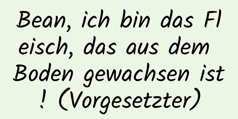 Bean, ich bin das Fleisch, das aus dem Boden gewachsen ist! (Vorgesetzter)