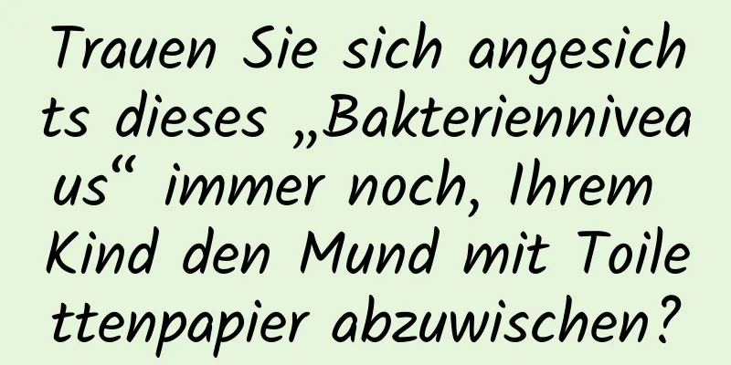 Trauen Sie sich angesichts dieses „Bakterienniveaus“ immer noch, Ihrem Kind den Mund mit Toilettenpapier abzuwischen?