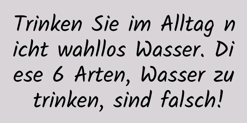 Trinken Sie im Alltag nicht wahllos Wasser. Diese 6 Arten, Wasser zu trinken, sind falsch!