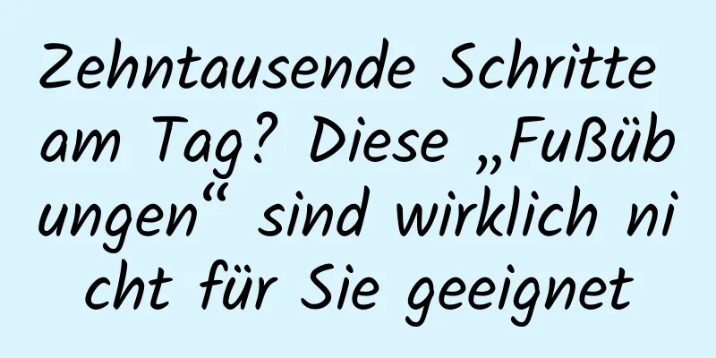 Zehntausende Schritte am Tag? Diese „Fußübungen“ sind wirklich nicht für Sie geeignet