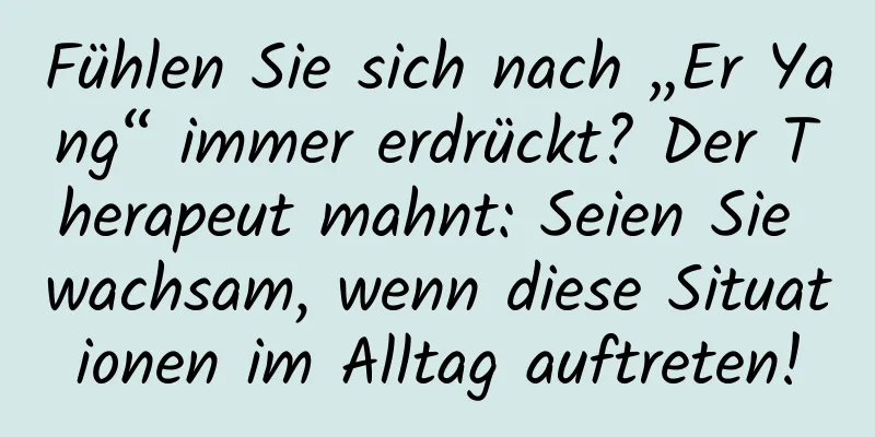 Fühlen Sie sich nach „Er Yang“ immer erdrückt? Der Therapeut mahnt: Seien Sie wachsam, wenn diese Situationen im Alltag auftreten!