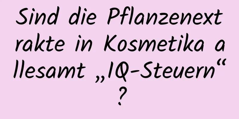 Sind die Pflanzenextrakte in Kosmetika allesamt „IQ-Steuern“?