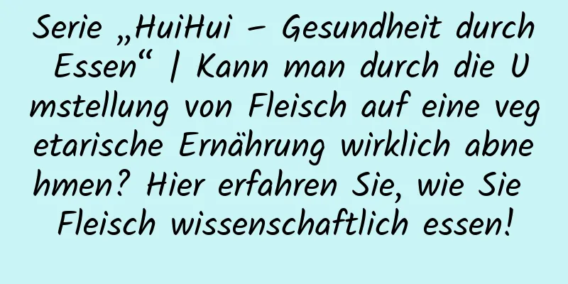 Serie „HuiHui – Gesundheit durch Essen“ | Kann man durch die Umstellung von Fleisch auf eine vegetarische Ernährung wirklich abnehmen? Hier erfahren Sie, wie Sie Fleisch wissenschaftlich essen!