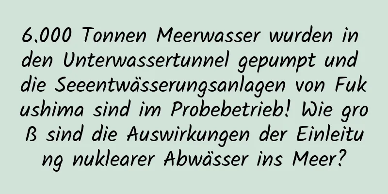 6.000 Tonnen Meerwasser wurden in den Unterwassertunnel gepumpt und die Seeentwässerungsanlagen von Fukushima sind im Probebetrieb! Wie groß sind die Auswirkungen der Einleitung nuklearer Abwässer ins Meer?