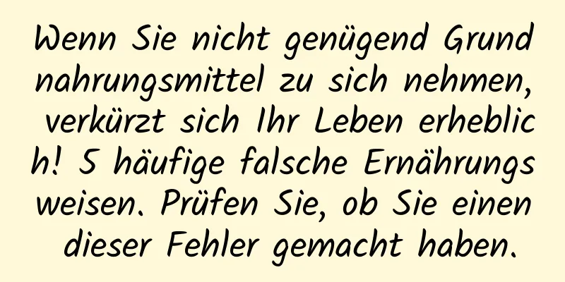 Wenn Sie nicht genügend Grundnahrungsmittel zu sich nehmen, verkürzt sich Ihr Leben erheblich! 5 häufige falsche Ernährungsweisen. Prüfen Sie, ob Sie einen dieser Fehler gemacht haben.
