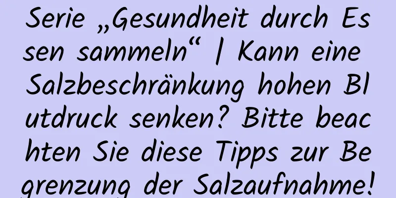 Serie „Gesundheit durch Essen sammeln“ | Kann eine Salzbeschränkung hohen Blutdruck senken? Bitte beachten Sie diese Tipps zur Begrenzung der Salzaufnahme!