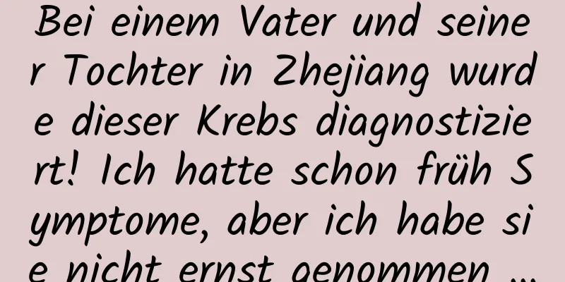 Bei einem Vater und seiner Tochter in Zhejiang wurde dieser Krebs diagnostiziert! Ich hatte schon früh Symptome, aber ich habe sie nicht ernst genommen …
